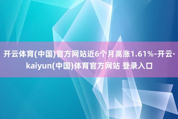 开云体育(中国)官方网站近6个月高涨1.61%-开云·kaiyun(中国)体育官方网站 登录入口