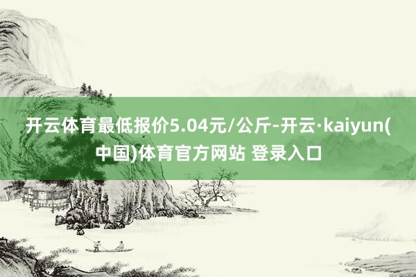 开云体育最低报价5.04元/公斤-开云·kaiyun(中国)体育官方网站 登录入口