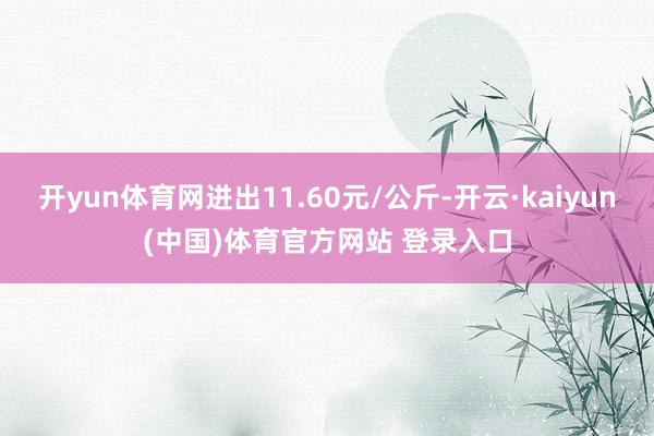 开yun体育网进出11.60元/公斤-开云·kaiyun(中国)体育官方网站 登录入口