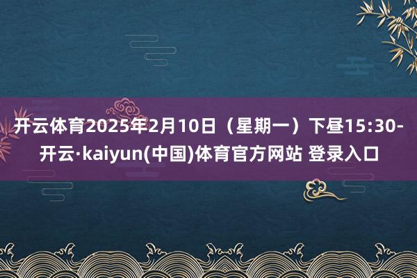 开云体育2025年2月10日（星期一）下昼15:30-开云·kaiyun(中国)体育官方网站 登录入口