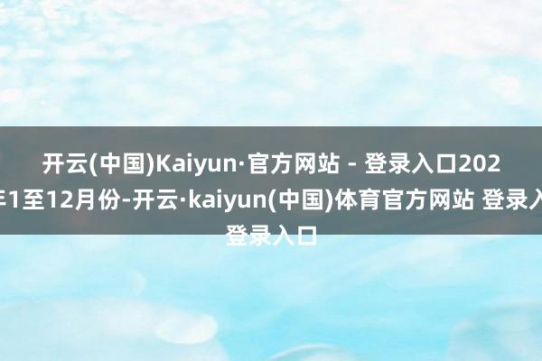 开云(中国)Kaiyun·官方网站 - 登录入口　　2023年1至12月份-开云·kaiyun(中国)体育官方网站 登录入口
