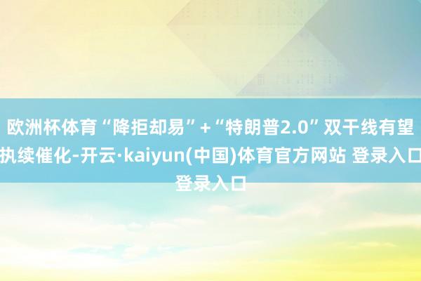 欧洲杯体育“降拒却易”+“特朗普2.0”双干线有望执续催化-开云·kaiyun(中国)体育官方网站 登录入口