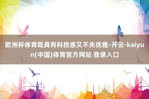 欧洲杯体育既具有科技感又不失优雅-开云·kaiyun(中国)体育官方网站 登录入口