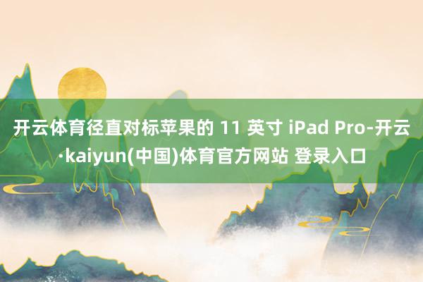 开云体育径直对标苹果的 11 英寸 iPad Pro-开云·kaiyun(中国)体育官方网站 登录入口