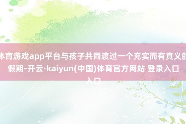 体育游戏app平台与孩子共同渡过一个充实而有真义的假期-开云·kaiyun(中国)体育官方网站 登录入口
