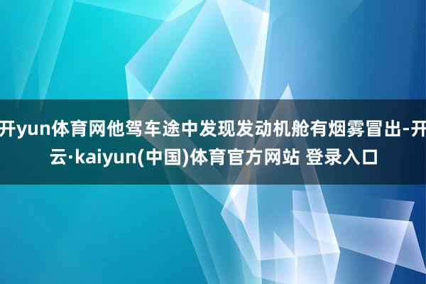 开yun体育网他驾车途中发现发动机舱有烟雾冒出-开云·kaiyun(中国)体育官方网站 登录入口