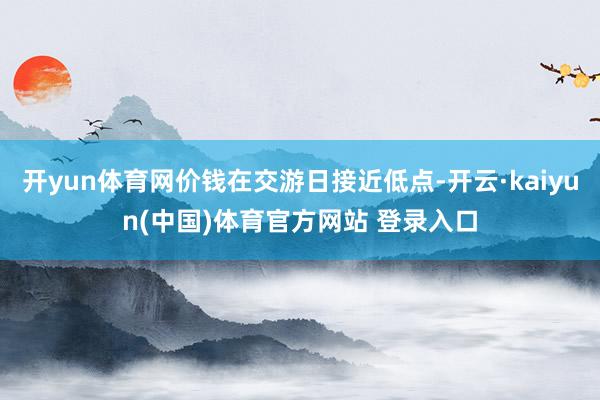 开yun体育网价钱在交游日接近低点-开云·kaiyun(中国)体育官方网站 登录入口