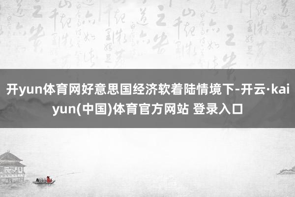 开yun体育网好意思国经济软着陆情境下-开云·kaiyun(中国)体育官方网站 登录入口