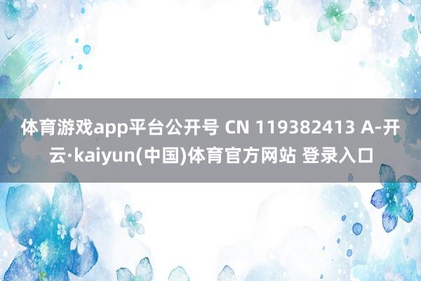 体育游戏app平台公开号 CN 119382413 A-开云·kaiyun(中国)体育官方网站 登录入口