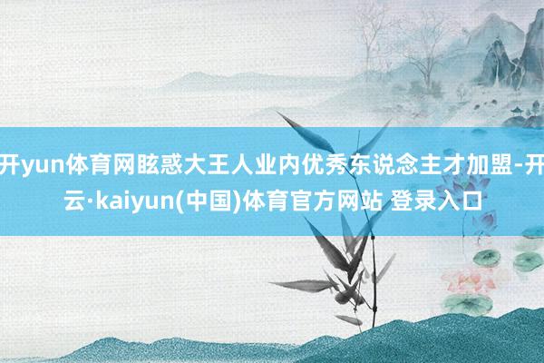 开yun体育网眩惑大王人业内优秀东说念主才加盟-开云·kaiyun(中国)体育官方网站 登录入口