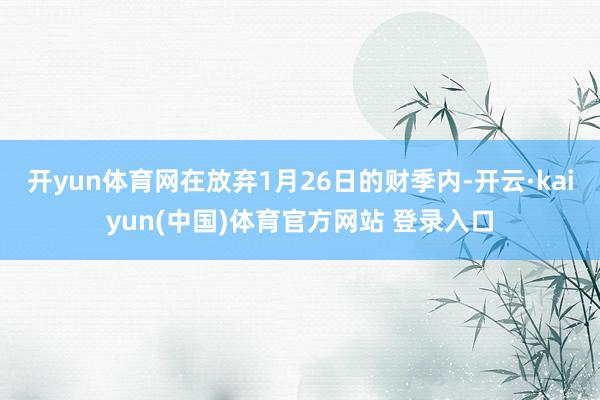 开yun体育网在放弃1月26日的财季内-开云·kaiyun(中国)体育官方网站 登录入口