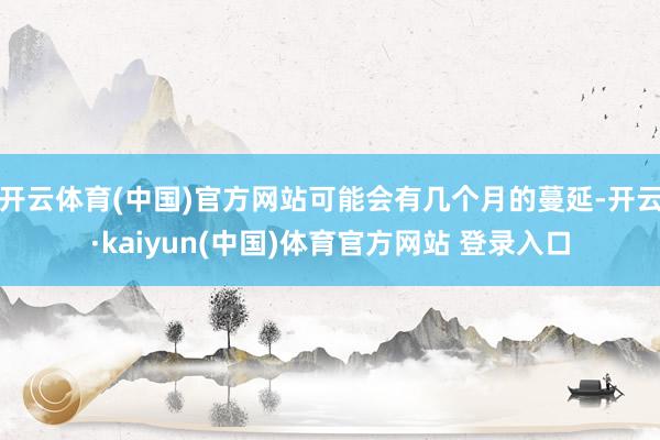 开云体育(中国)官方网站可能会有几个月的蔓延-开云·kaiyun(中国)体育官方网站 登录入口