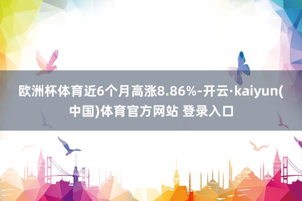 欧洲杯体育近6个月高涨8.86%-开云·kaiyun(中国)体育官方网站 登录入口