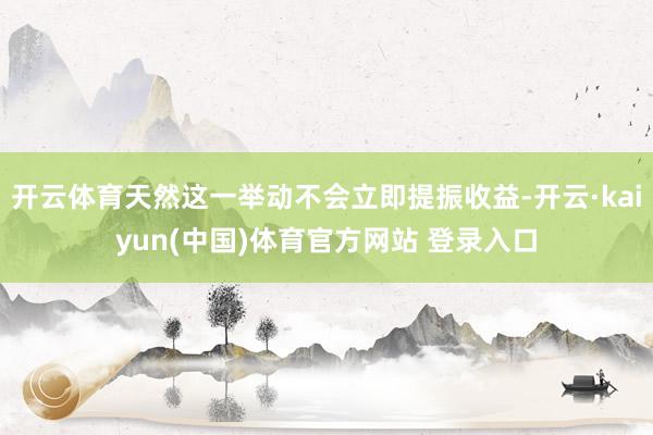 开云体育天然这一举动不会立即提振收益-开云·kaiyun(中国)体育官方网站 登录入口