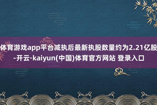 体育游戏app平台减执后最新执股数量约为2.21亿股-开云·kaiyun(中国)体育官方网站 登录入口