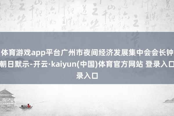 体育游戏app平台　　广州市夜间经济发展集中会会长钟朝日默示-开云·kaiyun(中国)体育官方网站 登录入口