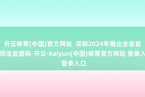 开云体育(中国)官方网站  深圳2024年推出全省首个司法监督码-开云·kaiyun(中国)体育官方网站 登录入口