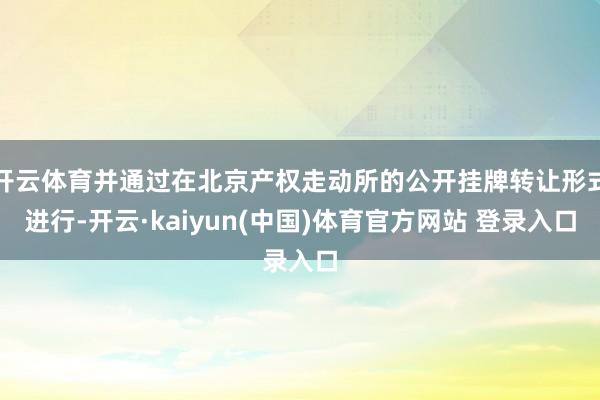 开云体育并通过在北京产权走动所的公开挂牌转让形式进行-开云·kaiyun(中国)体育官方网站 登录入口
