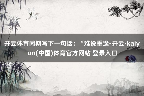 开云体育同期写下一句话：“难说重逢-开云·kaiyun(中国)体育官方网站 登录入口