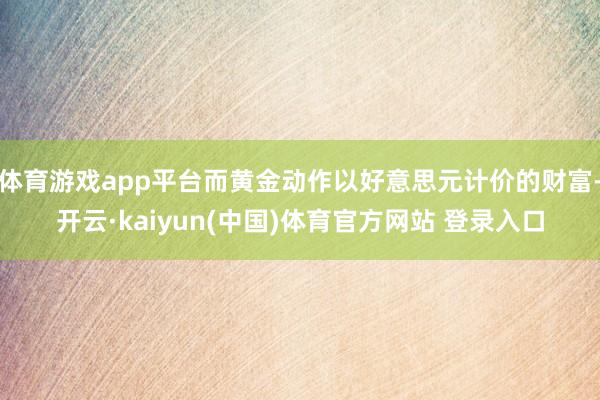 体育游戏app平台而黄金动作以好意思元计价的财富-开云·kaiyun(中国)体育官方网站 登录入口