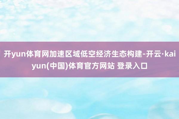 开yun体育网加速区域低空经济生态构建-开云·kaiyun(中国)体育官方网站 登录入口