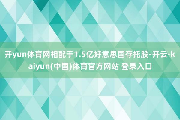 开yun体育网相配于1.5亿好意思国存托股-开云·kaiyun(中国)体育官方网站 登录入口
