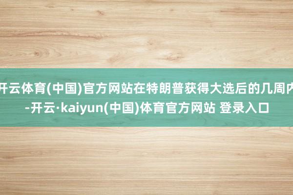 开云体育(中国)官方网站在特朗普获得大选后的几周内-开云·kaiyun(中国)体育官方网站 登录入口