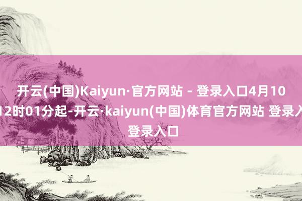 开云(中国)Kaiyun·官方网站 - 登录入口4月10日12时01分起-开云·kaiyun(中国)体育官方网站 登录入口