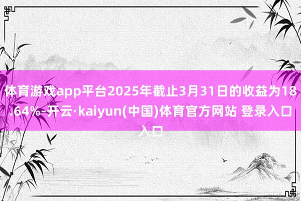 体育游戏app平台2025年截止3月31日的收益为18.64%-开云·kaiyun(中国)体育官方网站 登录入口