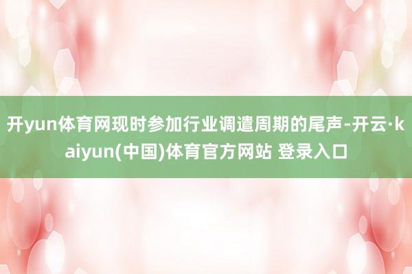开yun体育网现时参加行业调遣周期的尾声-开云·kaiyun(中国)体育官方网站 登录入口