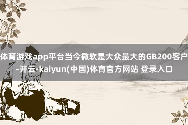体育游戏app平台当今微软是大众最大的GB200客户-开云·kaiyun(中国)体育官方网站 登录入口