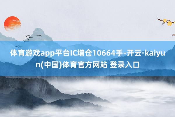体育游戏app平台IC增仓10664手-开云·kaiyun(中国)体育官方网站 登录入口