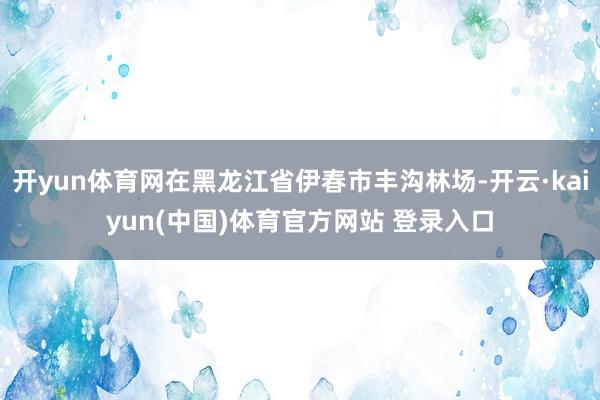 开yun体育网在黑龙江省伊春市丰沟林场-开云·kaiyun(中国)体育官方网站 登录入口