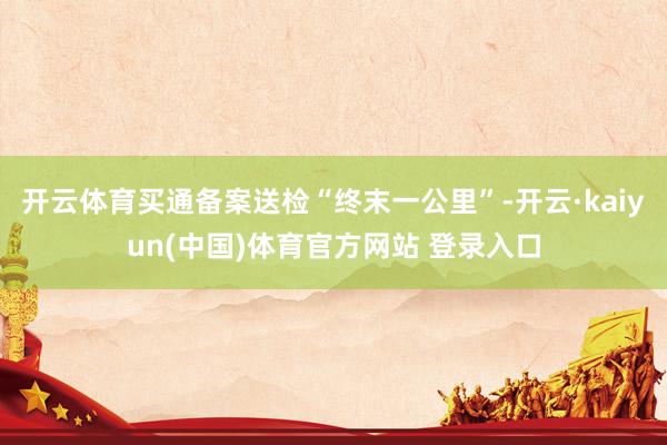 开云体育买通备案送检“终末一公里”-开云·kaiyun(中国)体育官方网站 登录入口