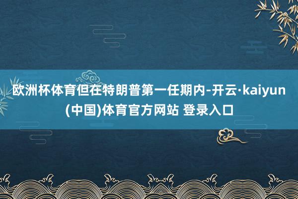 欧洲杯体育但在特朗普第一任期内-开云·kaiyun(中国)体育官方网站 登录入口