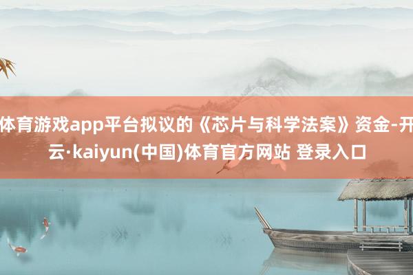 体育游戏app平台拟议的《芯片与科学法案》资金-开云·kaiyun(中国)体育官方网站 登录入口