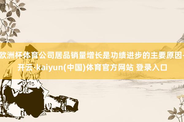 欧洲杯体育公司居品销量增长是功绩进步的主要原因-开云·kaiyun(中国)体育官方网站 登录入口
