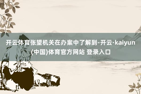 开云体育张望机关在办案中了解到-开云·kaiyun(中国)体育官方网站 登录入口