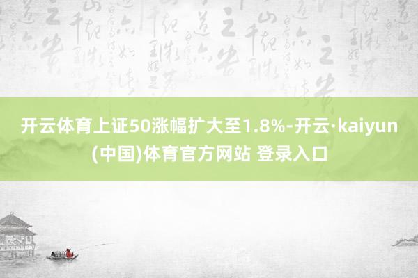 开云体育上证50涨幅扩大至1.8%-开云·kaiyun(中国)体育官方网站 登录入口