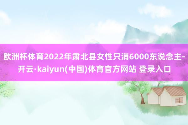 欧洲杯体育2022年肃北县女性只消6000东说念主-开云·kaiyun(中国)体育官方网站 登录入口