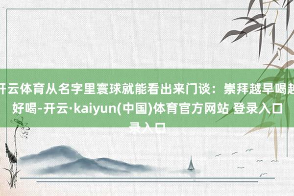 开云体育从名字里寰球就能看出来门谈：崇拜越早喝越好喝-开云·kaiyun(中国)体育官方网站 登录入口