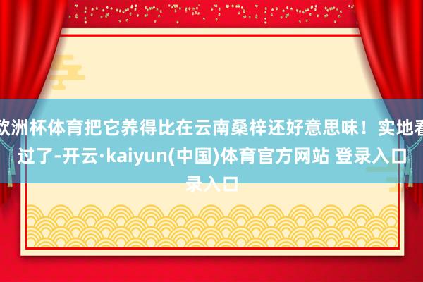 欧洲杯体育把它养得比在云南桑梓还好意思味！实地看过了-开云·kaiyun(中国)体育官方网站 登录入口