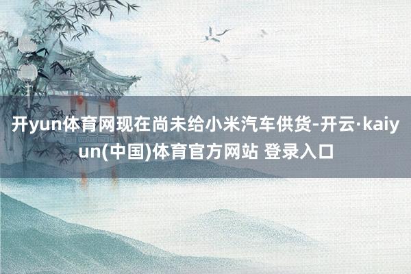 开yun体育网现在尚未给小米汽车供货-开云·kaiyun(中国)体育官方网站 登录入口