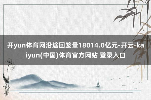 开yun体育网沿途回笼量18014.0亿元-开云·kaiyun(中国)体育官方网站 登录入口