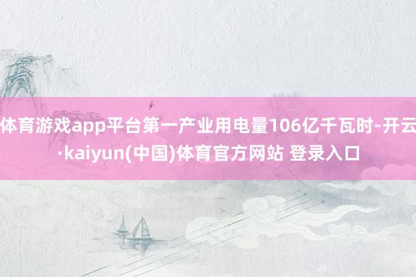 体育游戏app平台第一产业用电量106亿千瓦时-开云·kaiyun(中国)体育官方网站 登录入口