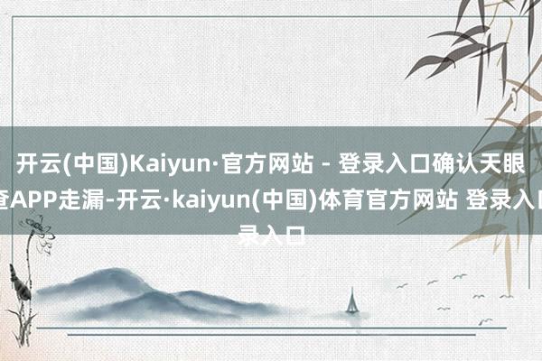 开云(中国)Kaiyun·官方网站 - 登录入口确认天眼查APP走漏-开云·kaiyun(中国)体育官方网站 登录入口