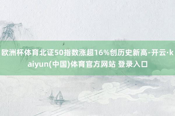 欧洲杯体育北证50指数涨超16%创历史新高-开云·kaiyun(中国)体育官方网站 登录入口