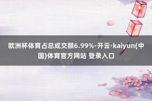 欧洲杯体育占总成交额6.99%-开云·kaiyun(中国)体育官方网站 登录入口