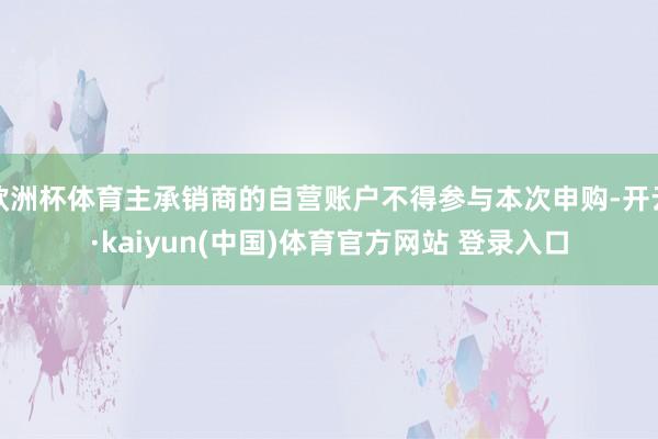 欧洲杯体育主承销商的自营账户不得参与本次申购-开云·kaiyun(中国)体育官方网站 登录入口