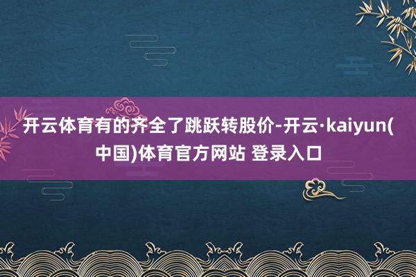 开云体育有的齐全了跳跃转股价-开云·kaiyun(中国)体育官方网站 登录入口